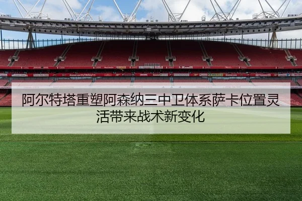 阿尔特塔重塑阿森纳三中卫体系萨卡位置灵活带来战术新变化